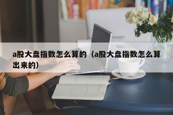 a股大盘指数怎么算的（a股大盘指数怎么算出来的）