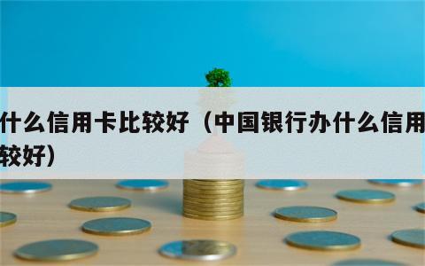 办什么信用卡比较好（中国银行办什么信用卡比较好）