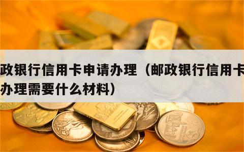 邮政银行信用卡申请办理（邮政银行信用卡申请办理需要什么材料）