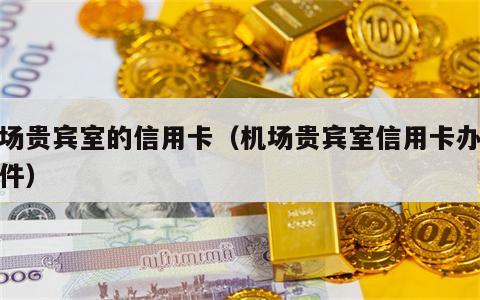 机场贵宾室的信用卡（机场贵宾室信用卡办理条件）