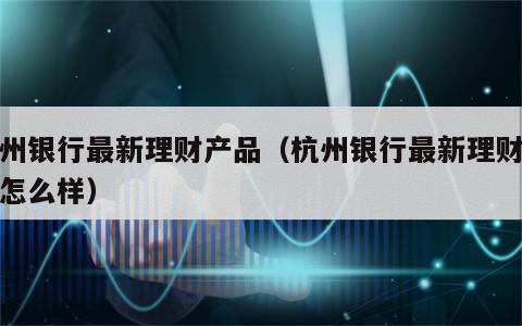 杭州银行最新理财产品（杭州银行最新理财产品怎么样）