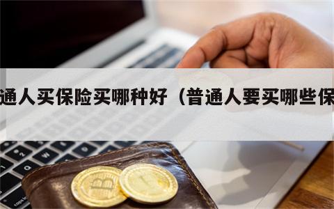 普通人买保险买哪种好（普通人要买哪些保险）