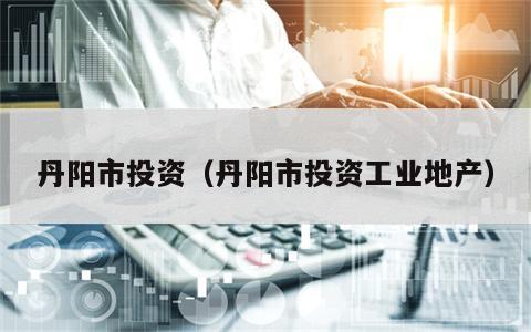 丹阳市投资（丹阳市投资工业地产）