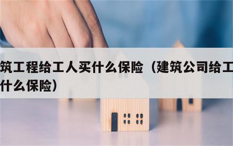 建筑工程给工人买什么保险（建筑公司给工人买什么保险）
