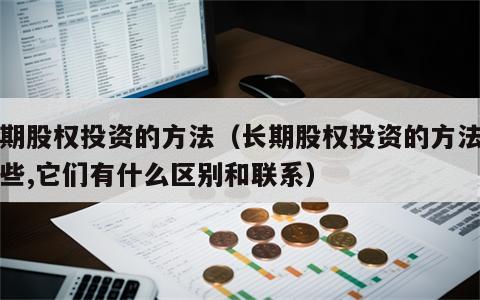 长期股权投资的方法（长期股权投资的方法有哪些,它们有什么区别和联系）