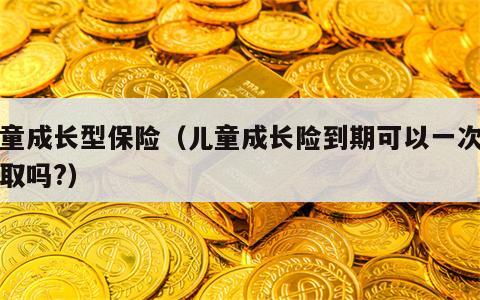 儿童成长型保险（儿童成长险到期可以一次性领取吗?）