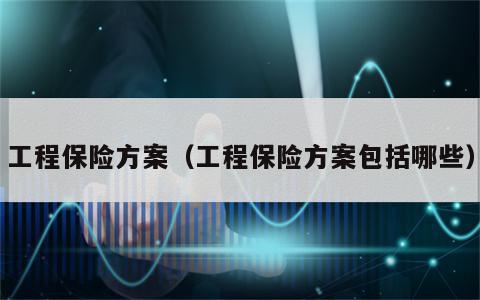 工程保险方案（工程保险方案包括哪些）