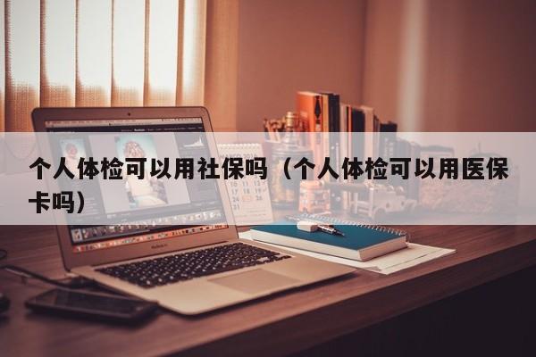 个人体检可以用社保吗（个人体检可以用医保卡吗）