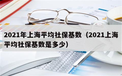 2021年上海平均社保基数（2021上海平均社保基数是多少）