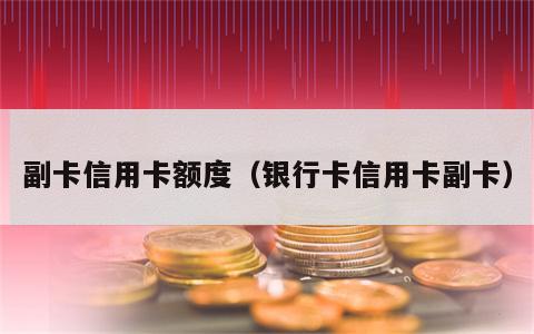 副卡信用卡额度（银行卡信用卡副卡）