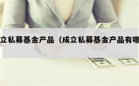 成立私募基金产品（成立私募基金产品有哪些）