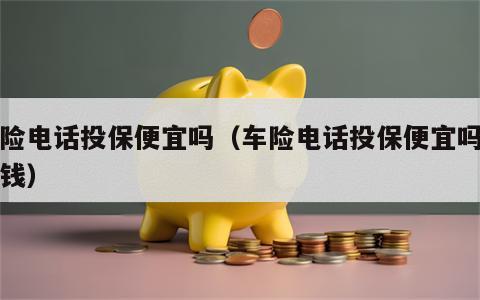 车险电话投保便宜吗（车险电话投保便宜吗多少钱）