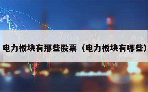电力板块有那些股票（电力板块有哪些）