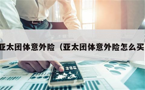 亚太团体意外险（亚太团体意外险怎么买）