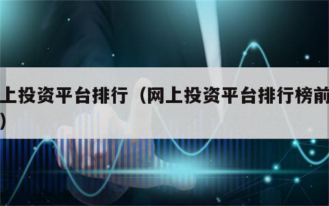 网上投资平台排行（网上投资平台排行榜前十名）