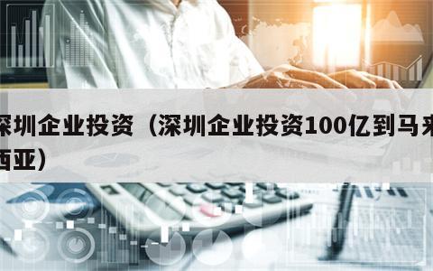 深圳企业投资（深圳企业投资100亿到马来西亚）