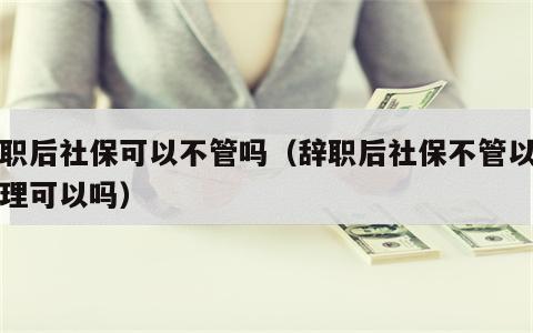辞职后社保可以不管吗（辞职后社保不管以后处理可以吗）