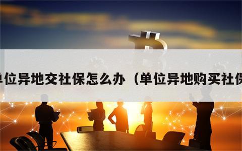 单位异地交社保怎么办（单位异地购买社保）