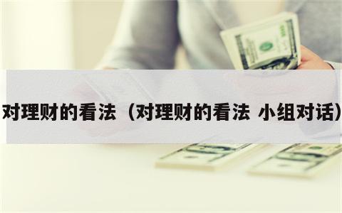 对理财的看法（对理财的看法 小组对话）