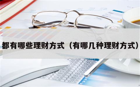 都有哪些理财方式（有哪几种理财方式）
