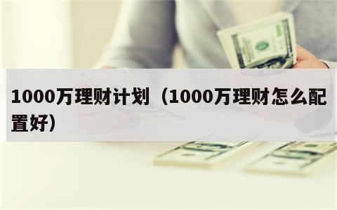 1000万理财计划（1000万理财怎么配置好）