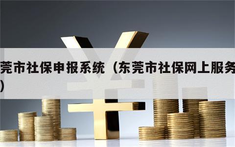 东莞市社保申报系统（东莞市社保网上服务平台）