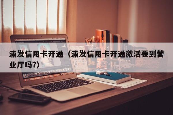 浦发信用卡开通（浦发信用卡开通激活要到营业厅吗?）