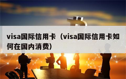 visa国际信用卡（visa国际信用卡如何在国内消费）