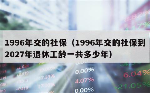 1996年交的社保（1996年交的社保到2027年退休工龄一共多少年）