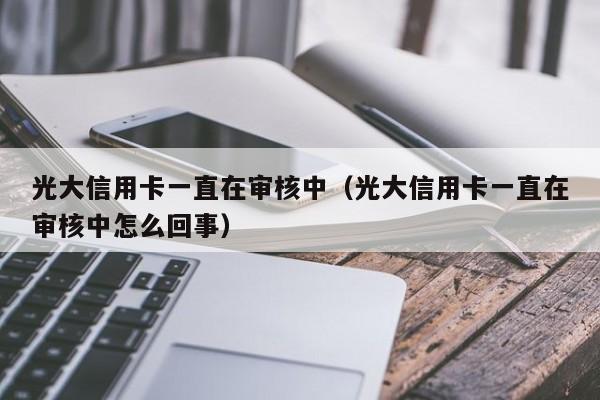 光大信用卡一直在审核中（光大信用卡一直在审核中怎么回事）