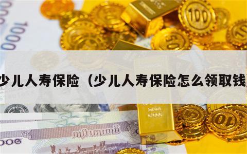 少儿人寿保险（少儿人寿保险怎么领取钱）