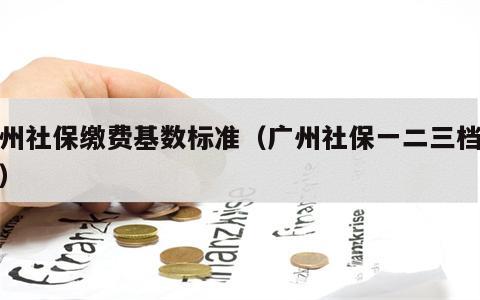 广州社保缴费基数标准（广州社保一二三档费用）