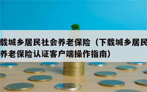 下载城乡居民社会养老保险（下载城乡居民社会养老保险认证客户端操作指南）