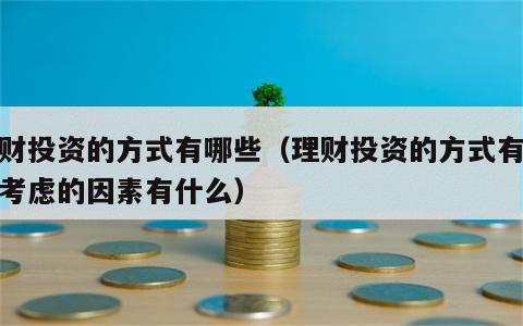 理财投资的方式有哪些（理财投资的方式有哪些考虑的因素有什么）