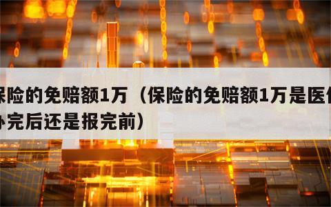 保险的免赔额1万（保险的免赔额1万是医保办完后还是报完前）
