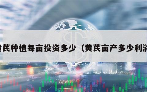 黄芪种植每亩投资多少（黄芪亩产多少利润）