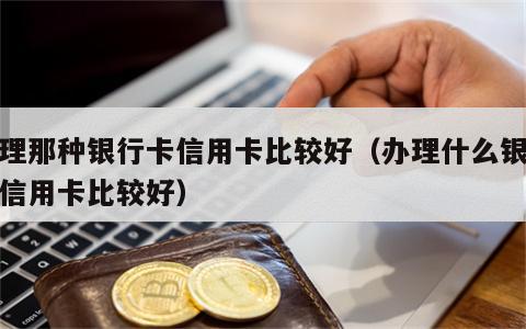 办理那种银行卡信用卡比较好（办理什么银行的信用卡比较好）