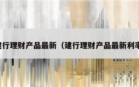 建行理财产品最新（建行理财产品最新利率）