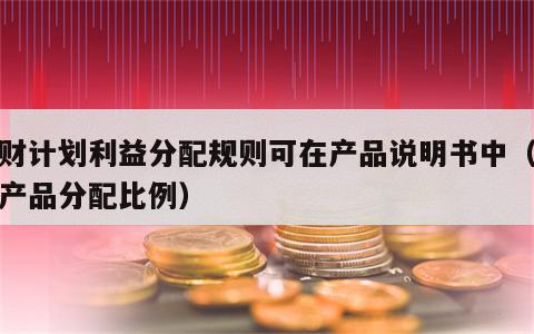 理财计划利益分配规则可在产品说明书中（理财产品分配比例）