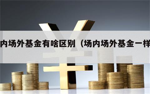 场内场外基金有啥区别（场内场外基金一样吗）