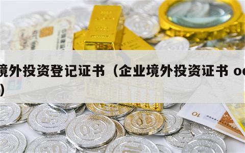 境外投资登记证书（企业境外投资证书 odi）