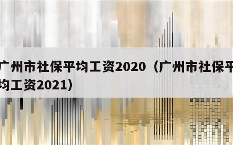 广州市社保平均工资2020（广州市社保平均工资2021）