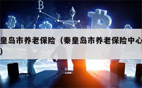 秦皇岛市养老保险（秦皇岛市养老保险中心电话）