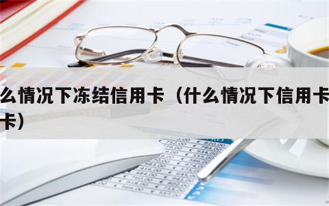 什么情况下冻结信用卡（什么情况下信用卡会封卡）