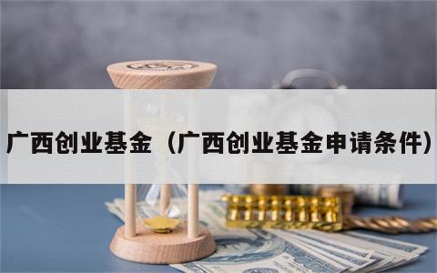 广西创业基金（广西创业基金申请条件）