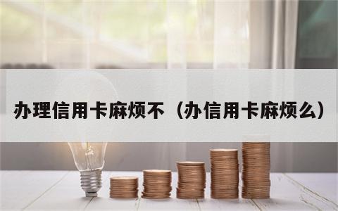 办理信用卡麻烦不（办信用卡麻烦么）