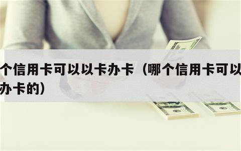 哪个信用卡可以以卡办卡（哪个信用卡可以以卡办卡的）