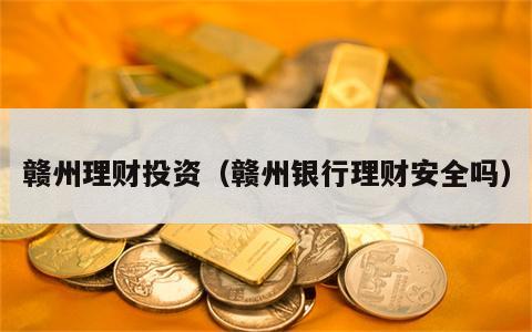 赣州理财投资（赣州银行理财安全吗）