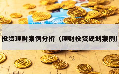 投资理财案例分析（理财投资规划案例）