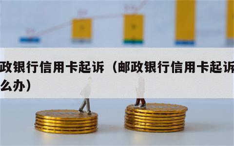 邮政银行信用卡起诉（邮政银行信用卡起诉了怎么办）
